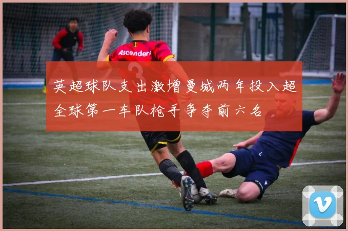 英超球队支出激增曼城两年投入超全球第一车队枪手争夺前六名