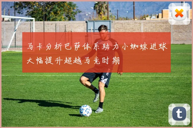 马卡分析巴萨体系助力小蜘蛛进球大幅提升超越马竞时期