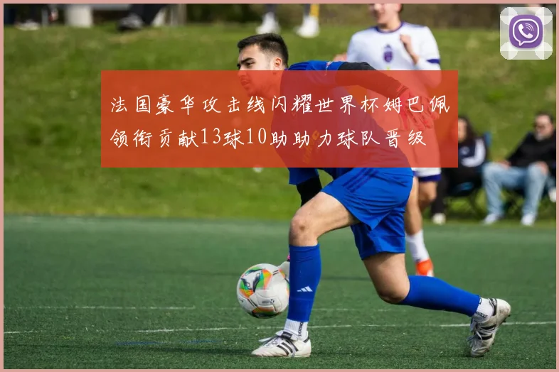 法国豪华攻击线闪耀世界杯姆巴佩领衔贡献13球10助助力球队晋级