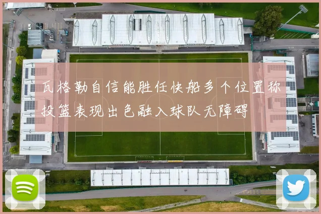 瓦格勒自信能胜任快船多个位置称投篮表现出色融入球队无障碍