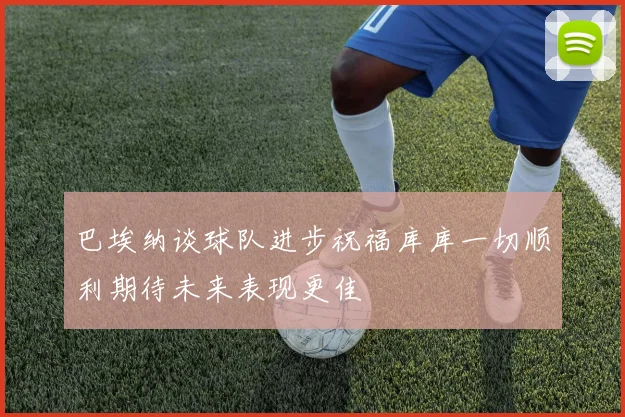巴埃纳谈球队进步祝福库库一切顺利期待未来表现更佳