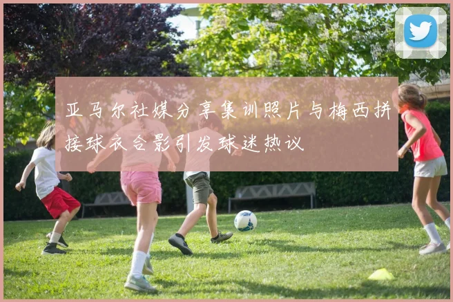 亚马尔社媒分享集训照片与梅西拼接球衣合影引发球迷热议