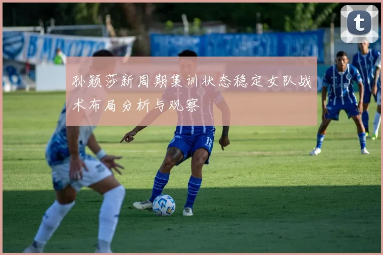 孙颖莎新周期集训状态稳定女队战术布局分析与观察