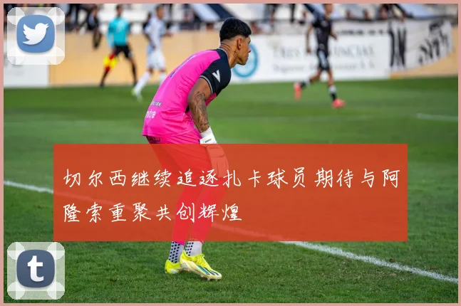 切尔西继续追逐扎卡球员期待与阿隆索重聚共创辉煌