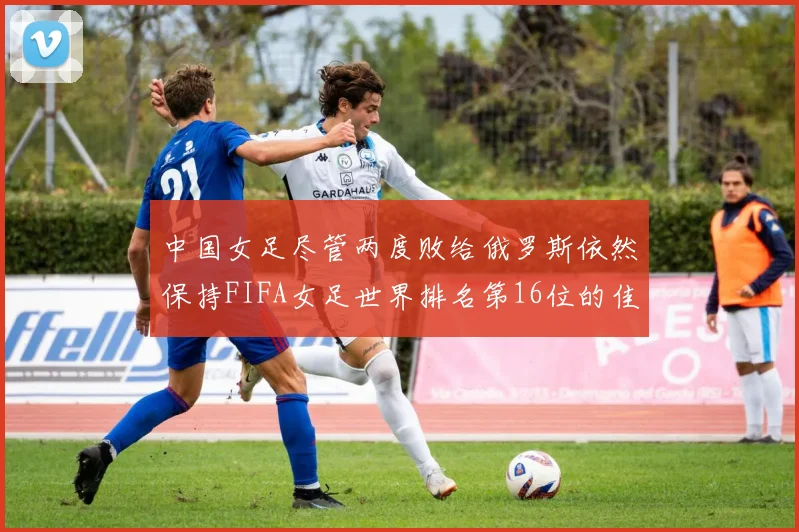 中国女足尽管两度败给俄罗斯依然保持FIFA女足世界排名第16位的佳绩