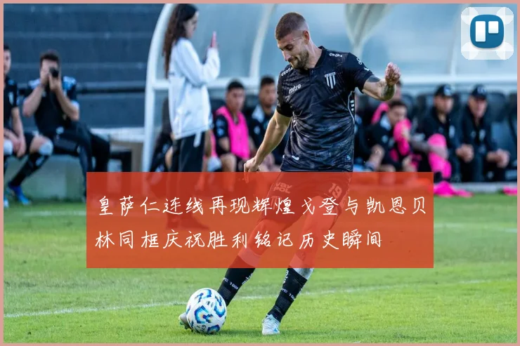 皇萨仁连线再现辉煌戈登与凯恩贝林同框庆祝胜利铭记历史瞬间