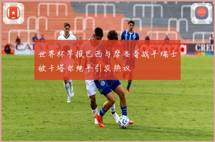 世界杯早报巴西与摩洛哥战平瑞士被卡塔尔绝平引发热议