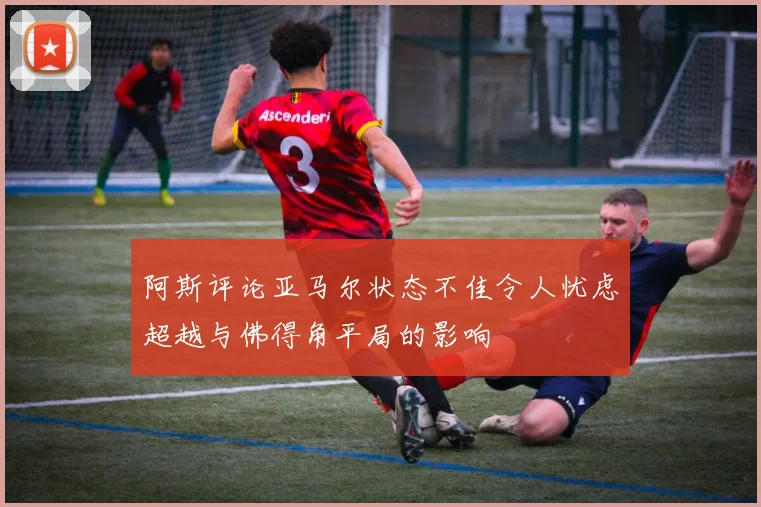 阿斯评论亚马尔状态不佳令人忧虑超越与佛得角平局的影响