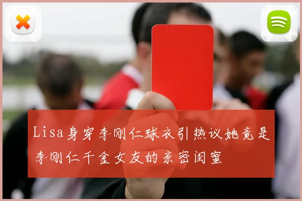 Lisa身穿李刚仁球衣引热议她竟是李刚仁千金女友的亲密闺蜜